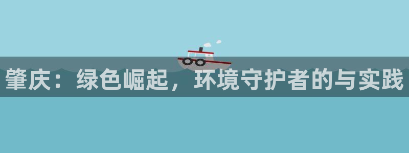 彩名堂手机客户端怎么进不去了：肇庆：绿色崛起，环境守护者的与
